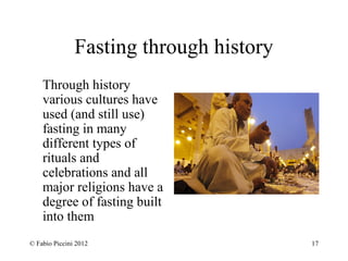 Fasting through history 
Through history 
various cultures have 
used (and still use) 
fasting in many 
different types of 
rituals and 
celebrations and all 
major religions have a 
degree of fasting built 
into them 
© Fabio Piccini 2012 17 
 
