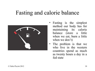 Fasting and calorie balance 
• Fasting is the simplest 
method our body has for 
maintaining its calorie 
balance (store a little 
when we eat, burn a little 
when we don’t) 
• The problem is that we 
who live in the western 
countries spend as much 
as twenty hours a day in a 
fed state 
© Fabio Piccini 2012 18 
 