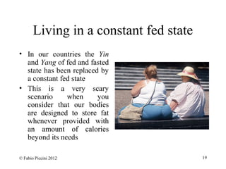 Living in a constant fed state 
• In our countries the Yin 
and Yang of fed and fasted 
state has been replaced by 
a constant fed state 
• This is a very scary 
scenario when you 
consider that our bodies 
are designed to store fat 
whenever provided with 
an amount of calories 
beyond its needs 
© Fabio Piccini 2012 19 
 