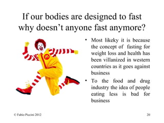 If our bodies are designed to fast 
why doesn’t anyone fast anymore? 
• Most likeky it is because 
the concept of fasting for 
weight loss and health has 
been villanized in western 
countries as it goes against 
business 
• To the food and drug 
industry the idea of people 
eating less is bad for 
business 
© Fabio Piccini 2012 20 
 