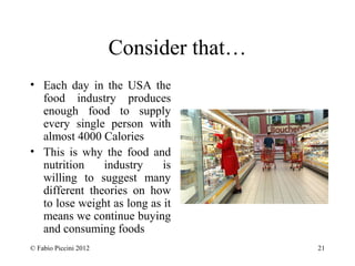 Consider that… 
• Each day in the USA the 
food industry produces 
enough food to supply 
every single person with 
almost 4000 Calories 
• This is why the food and 
nutrition industry is 
willing to suggest many 
different theories on how 
to lose weight as long as it 
means we continue buying 
and consuming foods 
© Fabio Piccini 2012 21 
 