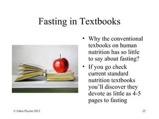 Fasting in Textbooks 
• Why the conventional 
texbooks on human 
nutrition has so little 
to say about fasting? 
• If you go check 
current standard 
nutrition textbooks 
you’ll discover they 
devote as little as 4-5 
pages to fasting 
© Fabio Piccini 2012 22 
 