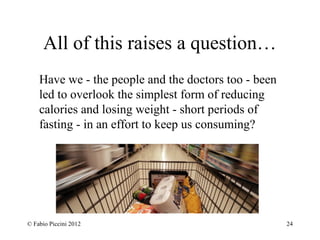 All of this raises a question… 
Have we - the people and the doctors too - been 
led to overlook the simplest form of reducing 
calories and losing weight - short periods of 
fasting - in an effort to keep us consuming? 
© Fabio Piccini 2012 24 
 