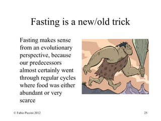 Fasting is a new/old trick 
Fasting makes sense 
from an evolutionary 
perspective, because 
our predecessors 
almost certainly went 
through regular cycles 
where food was either 
abundant or very 
scarce 
© Fabio Piccini 2012 25 
 