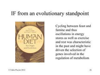 IF from an evolutionary standpoint 
Cycling between feast and 
famine and thus 
oscillations in energy 
stores as well as exercise 
and rest was characteristic 
in the past and might have 
driven the selection of 
genes involved in the 
regulation of metabolism 
© Fabio Piccini 2012 26 
 