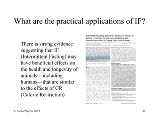 What are the practical applications of IF? 
There is strong evidence 
suggesting that IF 
(Intermittent Fasting) may 
have beneficial effects on 
the health and longevity of 
animals—including 
humans—that are similar 
to the effects of CR 
(Caloric Restriction) 
© Fabio Piccini 2012 32 
 