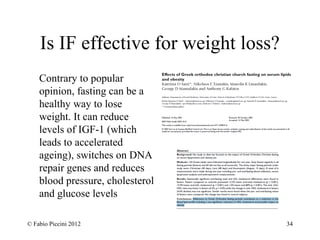 Is IF effective for weight loss? 
Contrary to popular 
opinion, fasting can be a 
healthy way to lose 
weight. It can reduce 
levels of IGF-1 (which 
leads to accelerated 
ageing), switches on DNA 
repair genes and reduces 
blood pressure, cholesterol 
and glucose levels 
© Fabio Piccini 2012 34 
 