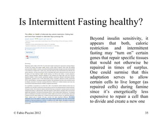 Is Intermittent Fasting healthy? 
Beyond insulin sensitivity, it 
appears that both, caloric 
restriction and intermittent 
fasting may “turn on” certain 
genes that repair specific tissues 
that would not otherwise be 
repaired in times of surplus. 
One could surmise that this 
adaptation serves to allow 
certain cells to live longer (as 
repaired cells) during famine 
since it’s energetically less 
expensive to repair a cell than 
to divide and create a new one 
© Fabio Piccini 2012 35 
 
