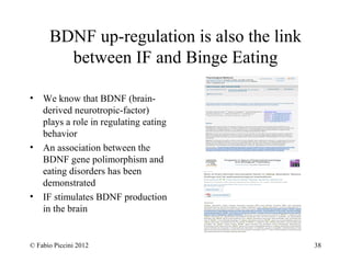 BDNF up-regulation is also the link 
between IF and Binge Eating 
• We know that BDNF (brain-derived 
neurotropic-factor) 
plays a role in regulating eating 
behavior 
• An association between the 
BDNF gene polimorphism and 
eating disorders has been 
demonstrated 
• IF stimulates BDNF production 
in the brain 
© Fabio Piccini 2012 38 
 