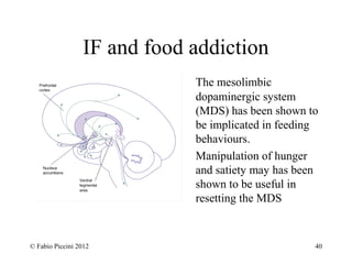 IF and food addiction 
The mesolimbic 
dopaminergic system 
(MDS) has been shown to 
be implicated in feeding 
behaviours. 
Manipulation of hunger 
and satiety may has been 
shown to be useful in 
resetting the MDS 
© Fabio Piccini 2012 40 
 