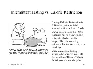 Intermittent Fasting vs. Caloric Restriction 
Dietary/Caloric Restricition is 
defined as partial or total 
abstension from selected foods. 
We've known since the 1930s 
that mice put on a low-calorie, 
nutrient-rich diet live far 
longer. There is mounting 
evidence that the same is true in 
monkeys. 
With intermittent fasting it 
seems to be possible to get all 
the benefits of Dietary/Caloric 
Restriction without the pain. 
© Fabio Piccini 2012 42 
 