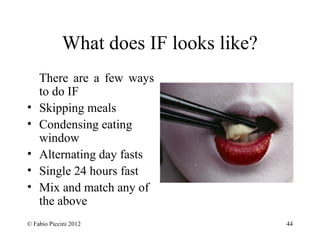 What does IF looks like? 
There are a few ways 
to do IF 
• Skipping meals 
• Condensing eating 
window 
• Alternating day fasts 
• Single 24 hours fast 
• Mix and match any of 
the above 
© Fabio Piccini 2012 44 
 