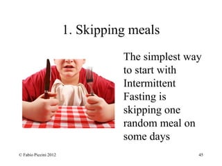 1. Skipping meals 
The simplest way 
to start with 
Intermittent 
Fasting is 
skipping one 
random meal on 
some days 
© Fabio Piccini 2012 45 
 