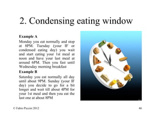 2. Condensing eating window 
Example A 
Monday you eat normally and stop 
at 8PM. Tuesday (your IF or 
condensed eating day) you wait 
and start eating your 1st meal at 
noon and have your last meal at 
around 6PM. Then you fast until 
Wednesday morning breakfast 
Example B 
Saturday you eat normally all day 
until about 9PM. Sunday (your IF 
day) you decide to go for a bit 
longer and wait till about 4PM for 
your 1st meal and then you eat the 
last one at about 8PM 
© Fabio Piccini 2012 46 
 