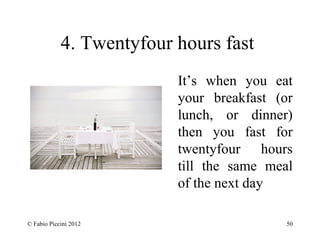 4. Twentyfour hours fast 
It’s when you eat 
your breakfast (or 
lunch, or dinner) 
then you fast for 
twentyfour hours 
till the same meal 
of the next day 
© Fabio Piccini 2012 50 
 