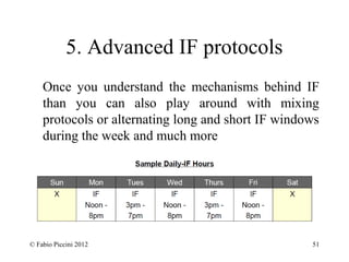 5. Advanced IF protocols 
Once you understand the mechanisms behind IF 
than you can also play around with mixing 
protocols or alternating long and short IF windows 
during the week and much more 
© Fabio Piccini 2012 51 
 