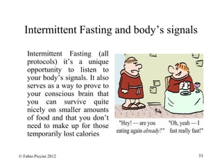 Intermittent Fasting and body’s signals 
Intermittent Fasting (all 
protocols) it’s a unique 
opportunity to listen to 
your body’s signals. It also 
serves as a way to prove to 
your conscious brain that 
you can survive quite 
nicely on smaller amounts 
of food and that you don’t 
need to make up for those 
temporarily lost calories 
© Fabio Piccini 2012 53 
 