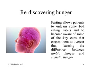 Re-discovering hunger 
Fasting allows patients 
to unlearn some bad 
eating habits and to 
become aware of some 
of the key cues that 
causes them to overeat 
thus learning the 
difference between 
limbic hunger and 
somatic hunger 
© Fabio Piccini 2012 54 
 