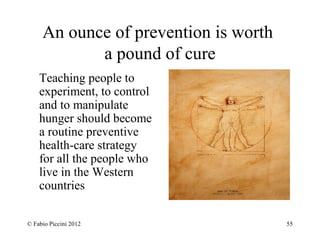 An ounce of prevention is worth 
a pound of cure 
Teaching people to 
experiment, to control 
and to manipulate 
hunger should become 
a routine preventive 
health-care strategy 
for all the people who 
live in the Western 
countries 
© Fabio Piccini 2012 55 
 