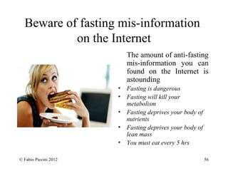 Beware of fasting mis-information 
on the Internet 
The amount of anti-fasting 
mis-information you can 
found on the Internet is 
astounding 
• Fasting is dangerous 
• Fasting will kill your 
metabolism 
• Fasting deprives your body of 
nutrients 
• Fasting deprives your body of 
lean mass 
• You must eat every 5 hrs 
© Fabio Piccini 2012 56 
 