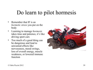 Do learn to pilot hormesis 
• Remember that IF is an 
hormetic stress you put on the 
body 
• Learning to manage hormesis 
takes time and patience, it’s like 
driving sport cars 
• Too much of a good thing can 
be dangerous and lead to 
unwanted effects like 
nervousness, mood swings, 
loss of overall energy, muscle 
weakness, or lowered immune 
function 
© Fabio Piccini 2012 59 
 