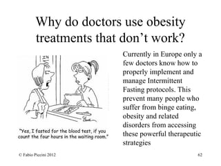 Why do doctors use obesity 
treatments that don’t work? 
Currently in Europe only a 
few doctors know how to 
properly implement and 
manage Intermittent 
Fasting protocols. This 
prevent many people who 
suffer from binge eating, 
obesity and related 
disorders from accessing 
these powerful therapeutic 
strategies 
© Fabio Piccini 2012 62 
 