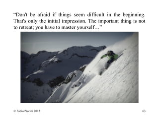 “Don't be afraid if things seem difficult in the beginning. 
That's only the initial impression. The important thing is not 
to retreat; you have to master yourself…” 
© Fabio Piccini 2012 63 
 