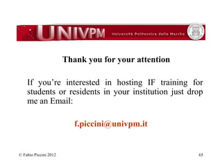 Thank you for your attention 
If you’re interested in hosting IF training for 
students or residents in your institution just drop 
me an Email: 
f.piccini@univpm.it 
© Fabio Piccini 2012 65 
