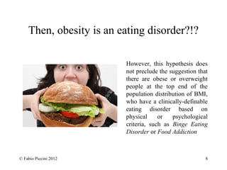 Then, obesity is an eating disorder?!? 
However, this hypothesis does 
not preclude the suggestion that 
there are obese or overweight 
people at the top end of the 
population distribution of BMI, 
who have a clinically-definable 
eating disorder based on 
physical or psychological 
criteria, such as Binge Eating 
Disorder or Food Addiction 
© Fabio Piccini 2012 8 
 
