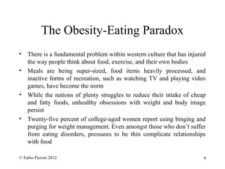 The Obesity-Eating Paradox 
• There is a fundamental problem within western culture that has injured 
the way people think about food, exercise, and their own bodies 
• Meals are being super-sized, food items heavily processed, and 
inactive forms of recreation, such as watching TV and playing video 
games, have become the norm 
• While the nations of plenty struggles to reduce their intake of cheap 
and fatty foods, unhealthy obsessions with weight and body image 
persist 
• Twenty-five percent of college-aged women report using binging and 
purging for weight management. Even amongst those who don’t suffer 
from eating disorders, pressures to be thin complicate relationships 
with food 
© Fabio Piccini 2012 9 
 