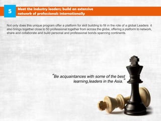 NotonlydoesthisuniqueprogramofferaplatformforskillbuildingtofillintheroleofaglobalLeadersit
alsobringstogethercloseto50professionaltogetherfromacrosstheglobe,offeringaplatformtonetwork,
shareandcollaborateandbuildpersonalandprofessionalbondsspanningcontinents.
MeettheIndustryleaders;buildanextensive
networkofprofessionalsinternationally5
 