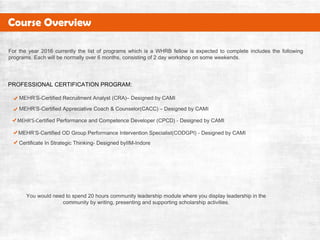 MEHR’S-CertifiedRecruitmentAnalyst(CRA)–DesignedbyCAMI
MEHR’S-CertifiedAppreciativeCoach&Counselor(CACC)–DesignedbyCAMI
MEHR’S-CertifiedPerformanceandCompetenceDeveloper(CPCD)-DesignedbyCAMI
MEHR’S-CertifiedODGroupPerformanceInterventionSpecialist(CODGPI)-DesignedbyCAMI
CertificateInStrategicThinking-DesignedbyIIM-Indore
PROFESSIONALCERTIFICATIONPROGRAM:
Fortheyear2016currentlythelistofprogramswhichisaWHRBfellow isexpectedtocompleteincludesthefollowing
programs.Eachwillbenormallyover6months,consistingof2dayworkshoponsomeweekends.
Youwouldneedtospend20hourscommunityleadershipmodulewhereyoudisplayleadershipinthe
communitybywriting,presentingandsupportingscholarshipactivities.
CourseOverview
 