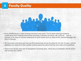 EveryWHRBfacultyisratedamongstthebestintheworld.Thefacultiesholdhighacademic
qualificationsfrominstituteslikeCornellUniversity,ColumbiaUniversity,IIM,XLRIetc… withan
averageof20yearsofindustryexperienceatseniorlevelssuchasHeadofHR,GeneralManagerHR,
CEOorDirector.
WehavebeenconsultingandtrainingHRprofessionalsacrosstheglobeforthelast10years,andthe
feedbackandratingfromthemspeaksvolumesaboutthevaluethattheyhaveseenandexperience.
SomeofourfacultywerepartofGeorgetownUniversityteam,whichsetupCambodia’sfirstB-schoolSomeofourfacultywerepartofGeorgetownUniversityteam,whichsetupCambodia’sfirstB-school
withfundingfromUSAID
FacultyQuality3
 