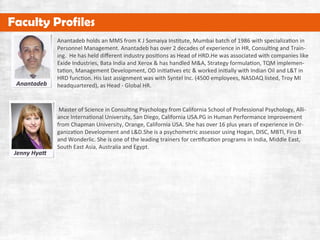 FacultyProfiles
AnantadebholdsanMMSfromKJSomaiyaInstute,Mumbaibatchof1986withspecializaonin
PersonnelManagement.Anantadebhasover2decadesofexperienceinHR,ConsulngandTrain-
ing.HehashelddiﬀerentindustryposionsasHeadofHRD.Hewasassociatedwithcompanieslike
ExideIndustries,BataIndiaandXerox&hashandledM&A,Strategyformulaon,TQMimplemen-
taon,ManagementDevelopment,ODiniavesetc&workediniallywithIndianOilandL&Tin
HRDfuncon.HislastassignmentwaswithSyntelInc.(4500employees,NASDAQlisted,TroyMI
headquartered),asHead-GlobalHR.
MasterofScienceinConsulngPsychologyfromCaliforniaSchoolofProfessionalPsychology,Alli-
anceInternaonalUniversity,SanDiego,CaliforniaUSA.PGinHumanPerformanceImprovement
fromChapmanUniversity,Orange,CaliforniaUSA.Shehasover16plusyearsofexperienceinOr-
ganizaonDevelopmentandL&D.SheisapsychometricassessorusingHogan,DISC,MBTI,FiroB
andWonderlic.SheisoneoftheleadingtrainersforcerﬁcaonprogramsinIndia,MiddleEast,
SouthEastAsia,AustraliaandEgypt.
JennyHya
Anantadeb
 