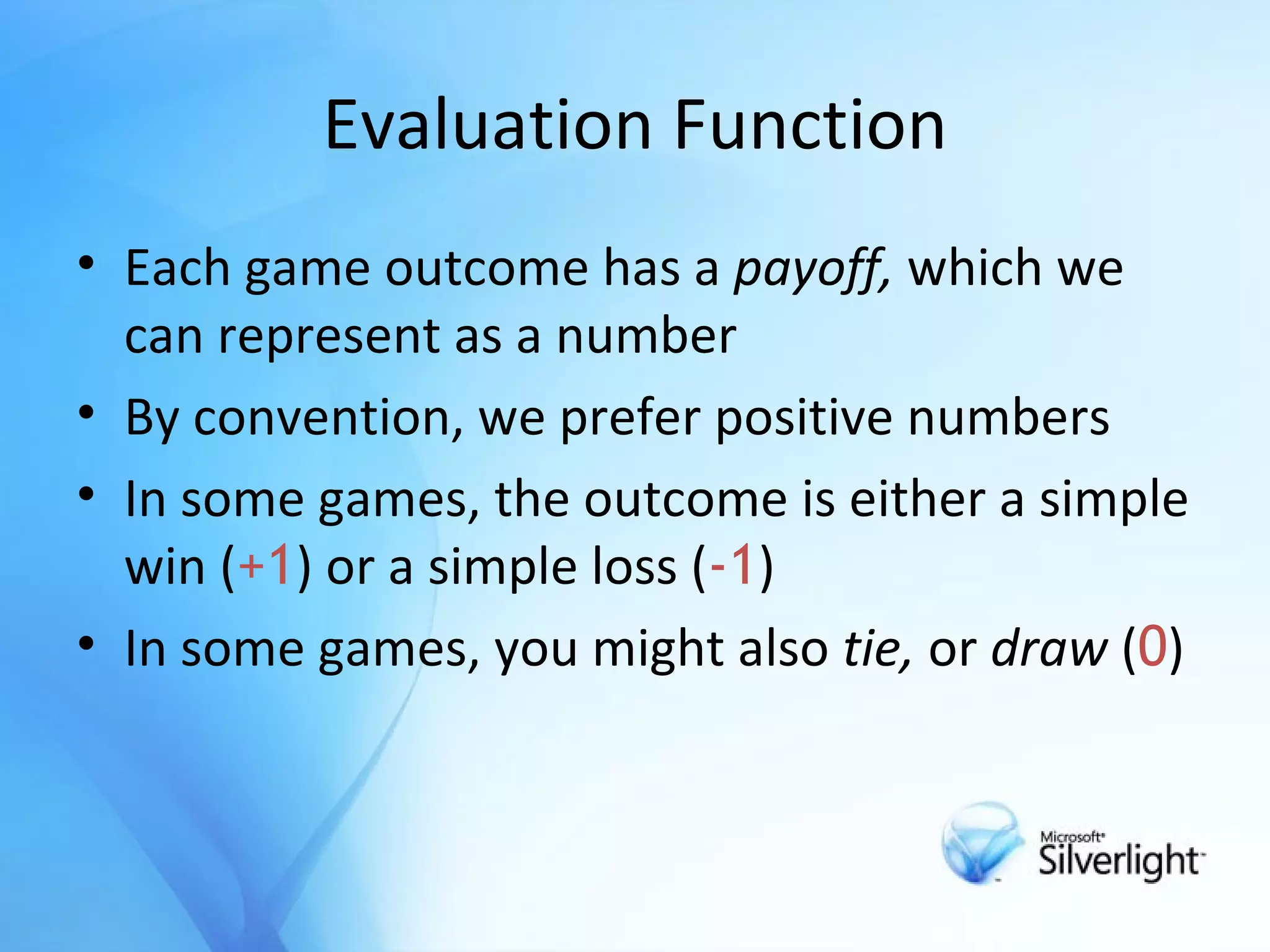 Evaluation Function Each game outcome has a  payoff,  which we can represent as a number By convention, we prefer positive numbers In some games, the outcome is either a simple win ( +1 ) or a simple loss ( -1 ) In some games, you might also  tie,  or  draw  ( 0 ) 