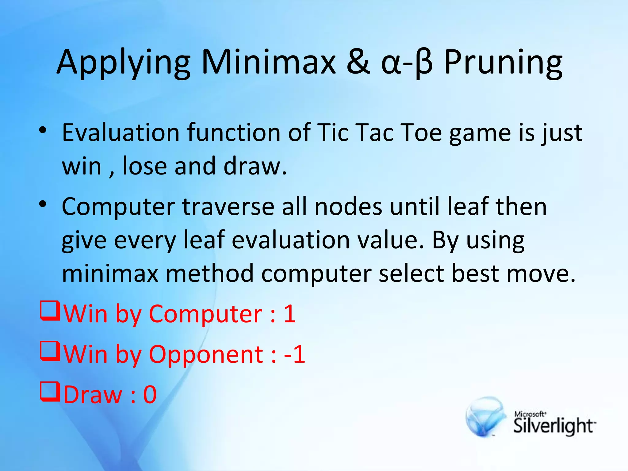 Applying Minimax &  α-β Pruning   Evaluation function of Tic Tac Toe game is just win , lose and draw. Computer traverse all nodes until leaf then give every leaf evaluation value. By using minimax method computer select best move. Win by Computer : 1 Win by Opponent : -1 Draw : 0 
