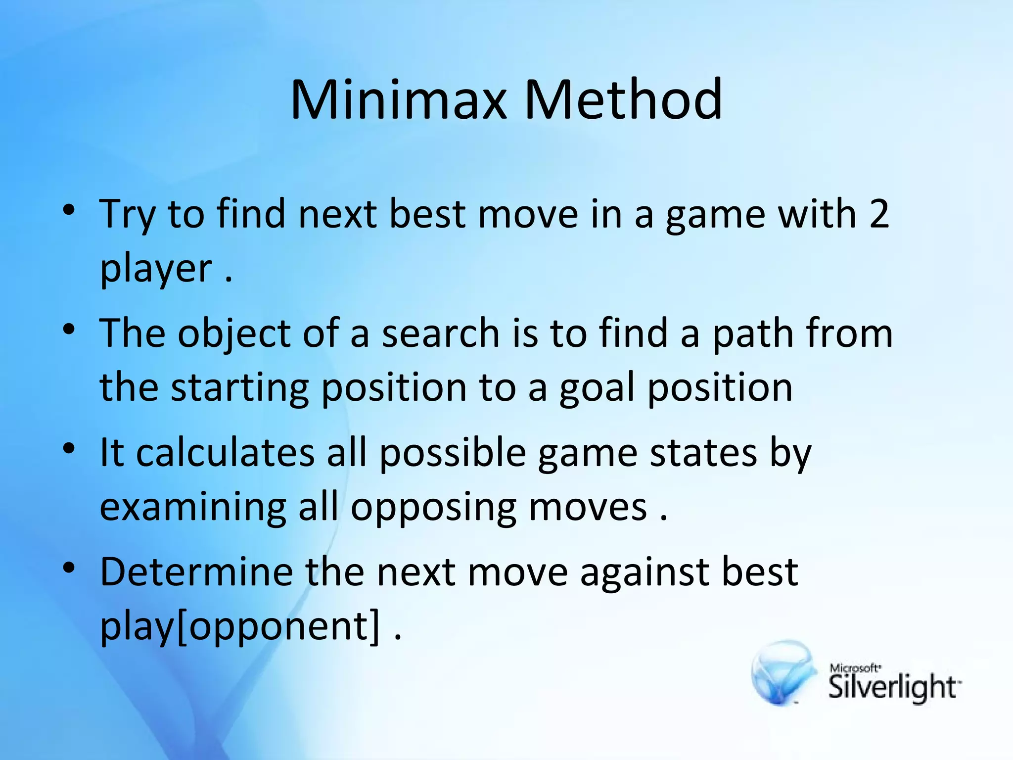 Minimax Method Try to find next best move in a game with 2 player . The object of a search is to find a path from the starting position to a goal position It calculates all possible game states by examining all opposing moves . Determine the next move against best play[opponent] . 