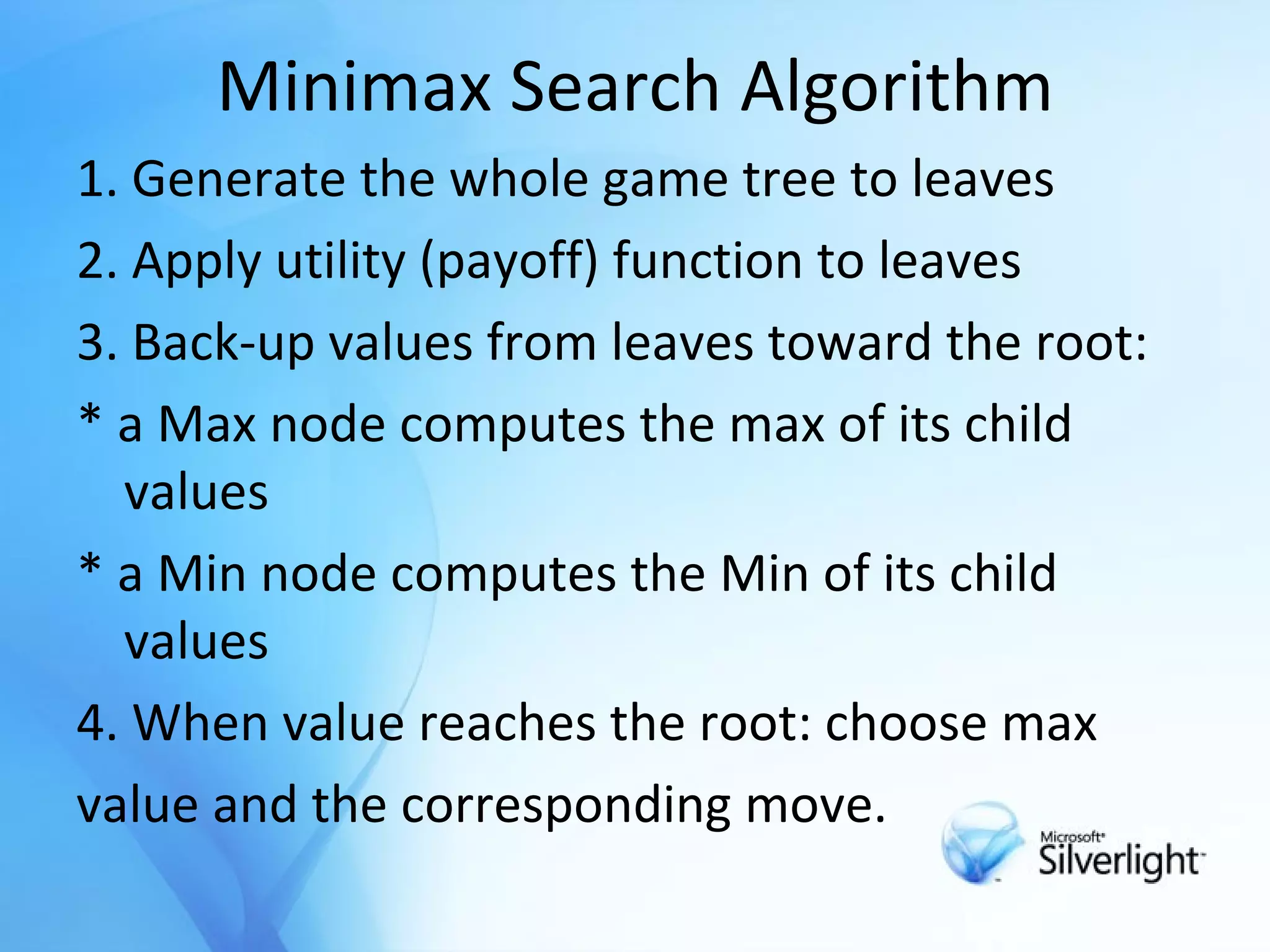Minimax Search Algorithm 1. Generate the whole game tree to leaves 2. Apply utility (payoff) function to leaves 3. Back-up values from leaves toward the root: *  a Max node computes the max of its child values *  a Min node computes the Min of its child values 4. When value reaches the root: choose max value and the corresponding move. 