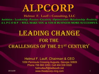 Leading Change for the  Challenges of the 21 st  century   Helmut F. Lauff, Chairman & CEO 1056 Peninsula Crossing Augusta, Georgia 30809 Phone 706 860 2283; Cell 404 538 9320 [email_address] www.thealpcorp.ning.com ALPCORP  Helmut  F.  Lauff – Consulting, LLC Ambition - Leadership -Passion -Creativity -Optimization -Relationship -Positivity A L P C O R P  – WILL MAKE YOU & YOUR BUSINESS MORE SUCCESSFUL 