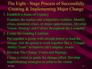 The Eight - Stage Process of Successfully Creating & Implementing Major Change 1. Establish a Sense of Urgency Examine the market and competitive realities. Identify crises, potential crises, or major opportunities. Develop Vision, Strategy and Culture throughout the Company 2. Create the Guiding Coalition Put together a group with enough power to lead the change. Get the group to work together like a “Unique Ability Team” to improve all Company Assets  3. Develop The Change Vision and Strategy  Create a vision to guide the change effort. Develop implementing strategies to achieve the vision 