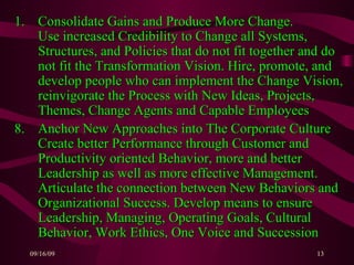Consolidate Gains and Produce More Change.  Use increased Credibility to Change all Systems, Structures, and Policies that do not fit together and do not fit the Transformation Vision. Hire, promote, and develop people who can implement the Change Vision, reinvigorate the Process with New Ideas, Projects, Themes, Change Agents and Capable Employees 8. Anchor New Approaches into The Corporate Culture  Create better Performance through Customer and Productivity oriented Behavior, more and better Leadership as well as more effective Management. Articulate the connection between New Behaviors and Organizational Success. Develop means to ensure Leadership, Managing, Operating Goals, Cultural Behavior, Work Ethics, One Voice and Succession 