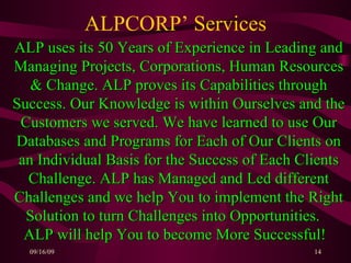 ALPCORP’ Services ALP uses its 50 Years of Experience in Leading and Managing Projects, Corporations, Human Resources & Change. ALP proves its Capabilities through Success. Our Knowledge is within Ourselves and the Customers we served. We have learned to use Our Databases and Programs for Each of Our Clients on an Individual Basis for the Success of Each Clients Challenge. ALP has Managed and Led different Challenges and we help You to implement the Right Solution to turn Challenges into Opportunities.  ALP will help You to become More Successful!   