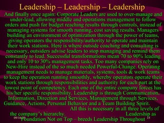 Leadership – Leadership – Leadership And finally once again: Corporate Leaders are used to over-manage and under-lead, allowing middle and operations management to follow orders and push for budget reaching results through controls, instead of managing systems for smooth running, cost saving results. Managers building an environment of optimization through the power of teams, giving operators the responsibility/authority to operate and maintain their work stations. Here is where outside coaching and consulting is necessary, outsiders advise leaders to stop managing and remind them constantly to lead. Successful transformations mean 70 to 90% leading and only 10 to 30% management tasks. Too many companies rely on New-Hire instead of the so much needed Powerful-Change. Operating management needs to manage materials, systems, tools & work teams to keep the operation running smoothly, whereby operators operate their work stations through responsibilities and authority for each part at the lowest point of competency. Each one of the entire company forces has his/her specific responsibility. Leadership is through Communication, Information, Direction and Services, Management through Services, Guidance, Actions, Personal Behavior and a Team Building Spirit.  All this is necessary in all three levels of the company’s hierarchy.  Leadership as Foundation Not on Top – breeds Leadership Throughout 