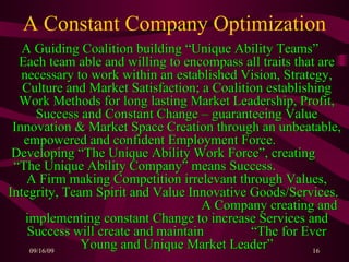A Constant Company Optimization A Guiding Coalition building “Unique Ability Teams”  Each team able and willing to encompass all traits that are necessary to work within an established Vision, Strategy, Culture and Market Satisfaction; a Coalition establishing Work Methods for long lasting Market Leadership, Profit, Success and Constant Change – guaranteeing Value Innovation & Market Space Creation through an unbeatable, empowered and confident Employment Force.  Developing “The Unique Ability Work Force”, creating  “The Unique Ability Company” means Success.  A Firm making Competition irrelevant through Values, Integrity, Team Spirit and Value Innovative Goods/Services.  A Company creating and implementing constant Change to increase Services and Success will create and maintain  “The for Ever Young and Unique Market Leader” 