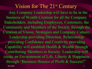 Vision for The 21 st  Century Any Company Leadership will have to be in the business of Wealth Creation for all the Company Stakeholders, including Employees, Customers, the Community and Members of the Society through the Creation of Vision, Strategies and Company Culture. Leadership providing Direction, Relationship providing Confidence and Creativity providing Capability will establish Health & Wealth through Contributing Members to Society. Leadership will create an Environment of Life, Liberty & Happiness through “Business Houses of Profit & Success!”   