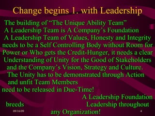Change begins 1. with Leadership The building of “The Unique Ability Team”  A Leadership Team is A Company’s Foundation  A Leadership Team of Values, Honesty and Integrity needs to be a Self Controlling Body without Room for Power or Who gets the Credit-Hunger, it needs a clear Understanding of Unity for the Good of Stakeholders and the Company’s Vision, Strategy and Culture.  The Unity has to be demonstrated through Action  and unfit Team Members  need to be released in Due-Time!  A Leadership Foundation breeds  Leadership throughout any Organization!   