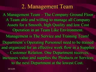2. Management Team  A Management Team – The Company Ground Floor A Team able and willing to manage all Company Assets for a Smooth, high Quality and low Cost Operation in an Team Like Environment. Management is The Service and Training Team!  Department’s Operating Personnel need to be trained and organized for an effective work flow in a Supplier – Customer Relation. One Department receives, increases value and supplies the Products or Services to the next Department at the lowest Cost.   