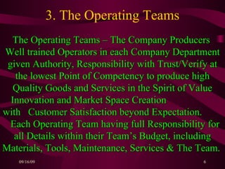 3. The Operating Teams The Operating Teams – The Company Producers  Well trained Operators in each Company Department given Authority, Responsibility with Trust/Verify at the lowest Point of Competency to produce high Quality Goods and Services in the Spirit of Value Innovation and Market Space Creation  with  Customer Satisfaction beyond Expectation.  Each Operating Team having full Responsibility for all Details within their Team’s Budget, including Materials, Tools, Maintenance, Services & The Team.   