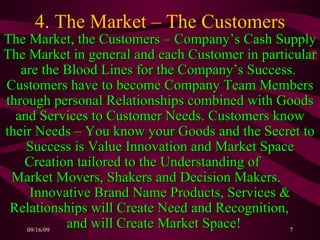 4. The Market – The Customers The Market, the Customers – Company’s Cash Supply The Market in general and each Customer in particular are the Blood Lines for the Company’s Success.  Customers have to become Company Team Members through personal Relationships combined with Goods and Services to Customer Needs. Customers know their Needs – You know your Goods and the Secret to Success is Value Innovation and Market Space Creation tailored to the Understanding of  Market Movers, Shakers and Decision Makers.   Innovative Brand Name Products, Services & Relationships will Create Need and Recognition,  and will Create Market Space!   