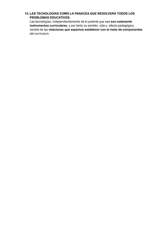 15. LAS TECNOLOGÍAS COMO LA PANACEA QUE RESOLVERÁ TODOS LOS
PROBLEMAS EDUCATIVOS.
Las tecnologías, independientemente de lo potente que sea son solamente
instrumentos curriculares, y por tanto su sentido, vida y efecto pedagógico,
vendrá de las relaciones que sepamos establecer con el resto de componentes
del currículum.
 